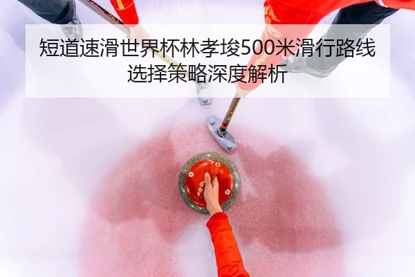 短道速滑世界杯林孝埈500米滑行路线选择策略深度解析