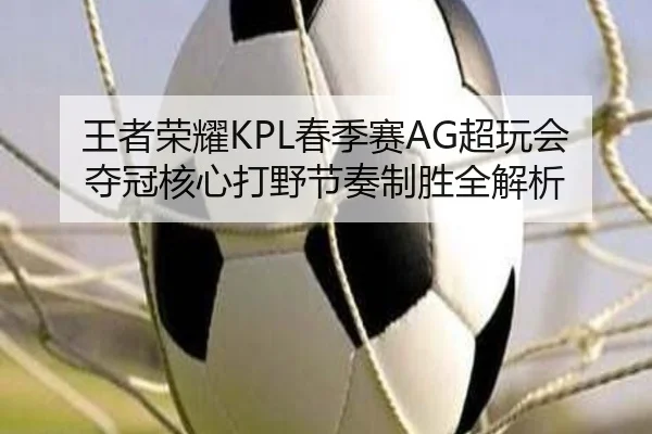 王者荣耀KPL春季赛AG超玩会夺冠核心打野节奏制胜全解析