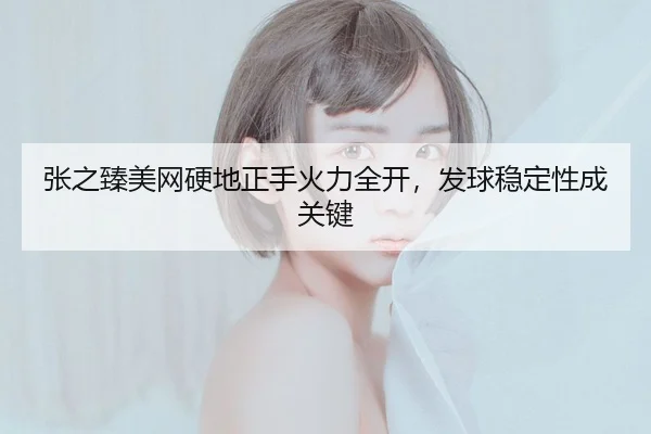 张之臻美网硬地正手火力全开，发球稳定性成关键