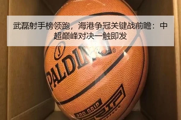 武磊射手榜领跑，海港争冠关键战前瞻：中超巅峰对决一触即发