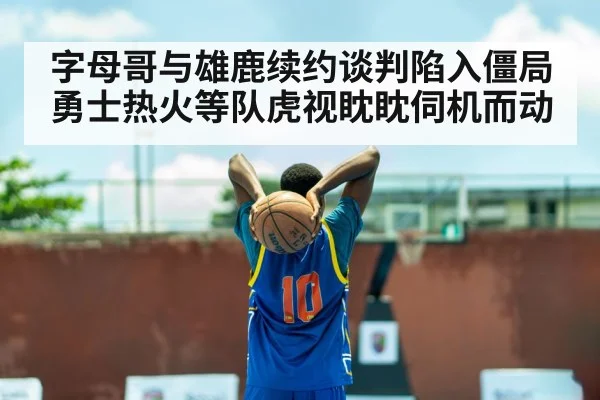 字母哥与雄鹿续约谈判陷入僵局勇士热火等队虎视眈眈伺机而动